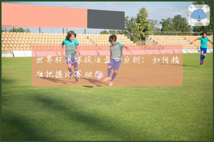 世界杯滚球投注盘口分析：如何精准把握比赛动态